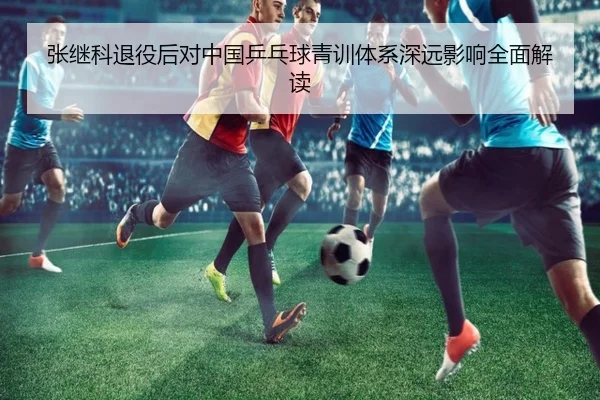 张继科退役后对中国乒乓球青训体系深远影响全面解读（WUKONG SPORTS）